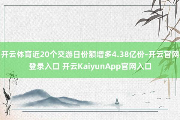 开云体育近20个交游日份额增多4.38亿份-开云官网登录入口 开云KaiyunApp官网入口