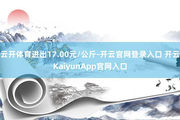 云开体育进出17.00元/公斤-开云官网登录入口 开云KaiyunApp官网入口