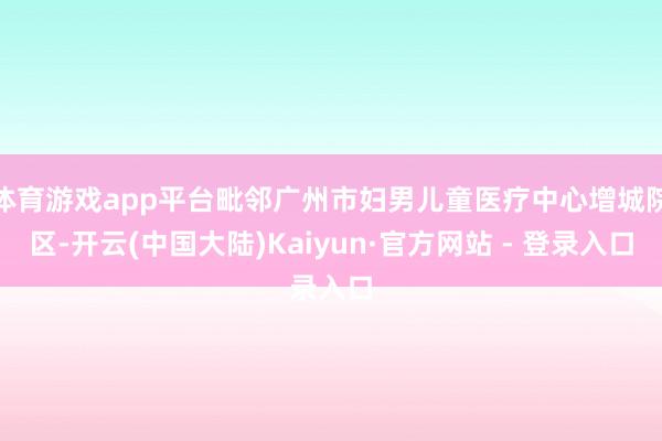 体育游戏app平台毗邻广州市妇男儿童医疗中心增城院区-开云(中国大陆)Kaiyun·官方网站 - 登录入口