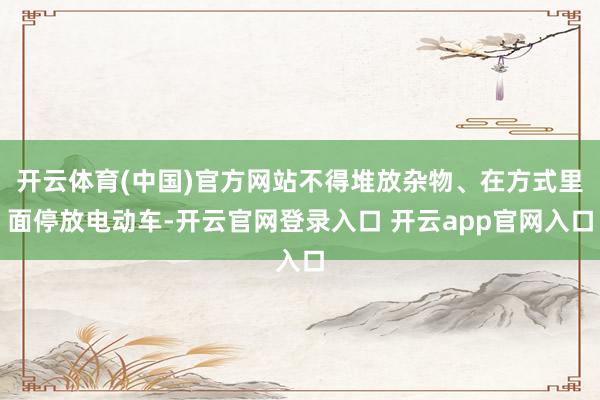 开云体育(中国)官方网站不得堆放杂物、在方式里面停放电动车-开云官网登录入口 开云app官网入口