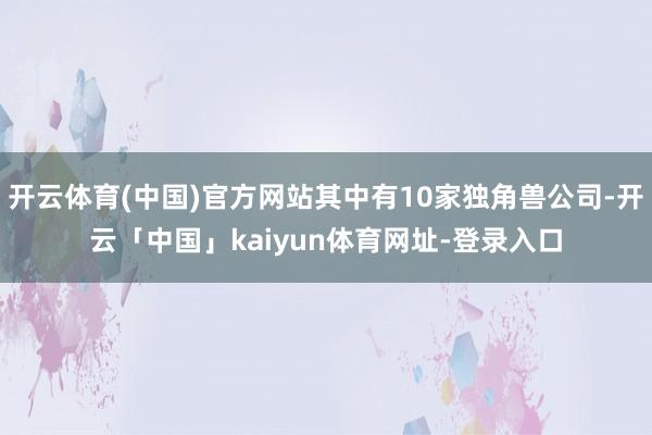 开云体育(中国)官方网站其中有10家独角兽公司-开云「中国」kaiyun体育网址-登录入口